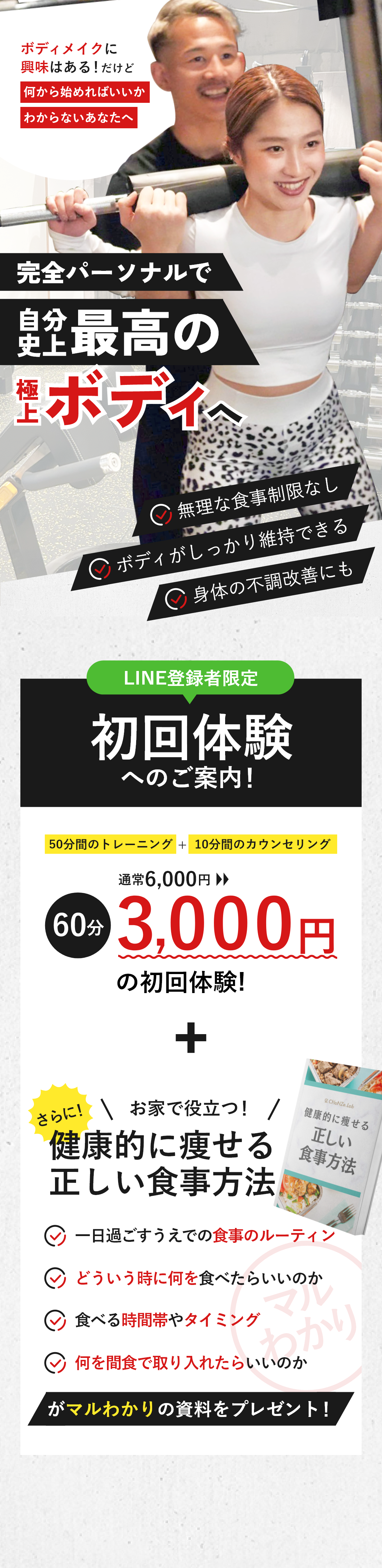 ボディメイクに興味はある！だけど何から始めればいいかわからないあなたへ 完全パーソナルで自分史上最高の極上ボディへ ・無理な食事制限なし・ボディがしっかり維持できる・身体の不調改善にも LINE登録者限定 初回体験へのご案内！50分間のトレーニング＋10分間のカウンセリング 通常6,000円→60分3,000円の初回体験! さらに！お家で役立つ！『健康的に痩せる正しい食事方法』・一日過ごすうえでの食事のルーティン・どういう時に何を食べたらいいのか・食べる時間帯やタイミング・何を間食で取り入れたらいいのか がマルわかりの資料をプレゼント！