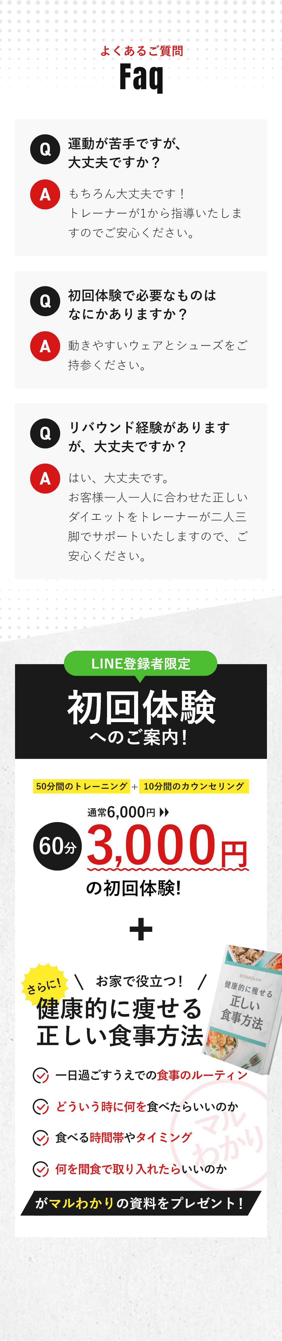 よくある質問 Q運動が苦手ですが、大丈夫ですか？ Aもちろん大丈夫です！トレーナーが1から指導いたしますのでご安心ください。 Q初回体験で必要なものはなにかありますか？ A動きやすいウェアとシューズをご持参ください。 Qリバウンド経験がありますが、大丈夫ですか？ Aはい、大丈夫です。お客様一人一人に合わせた正しいダイエットをトレーナーが二人三脚でサポートいたしますので、ご安心ください。 LINE登録者限定 初回体験へのご案内！50分間のトレーニング＋10分間のカウンセリング 通常6,000円→60分3,000円の初回体験! さらに！お家で役立つ！『健康的に痩せる正しい食事方法』・一日過ごすうえでの食事のルーティン・どういう時に何を食べたらいいのか・食べる時間帯やタイミング・何を間食で取り入れたらいいのか がマルわかりの資料をプレゼント！